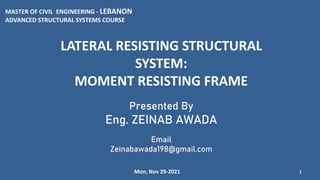 LATERAL RESISTING STRUCTURAL
SYSTEM:
MOMENT RESISTING FRAME
1
Presented By
Eng. ZEINAB AWADA
Email
Zeinabawada198@gmail.com
MASTER OF CIVIL ENGINEERING - LEBANON
ADVANCED STRUCTURAL SYSTEMS COURSE
Mon, Nov 29-2021
 