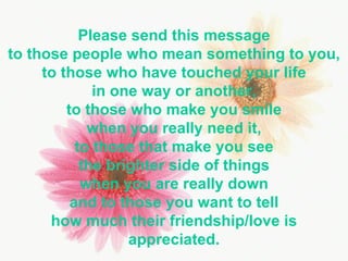 Please send this message to those people who mean something to you, to those who have touched your life in one way or another, to those who make you smile when you really need it, to those that make you see the brighter side of things when you are really down and to those you want to tell how much their friendship/love is appreciated. 