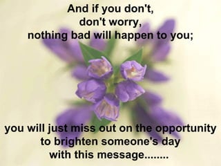And if you don't, don't worry, nothing bad will happen to you; you will just miss out on the opportunity to brighten someone's day with this message........  