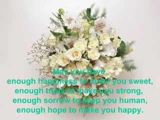 May you have  enough happiness to make you sweet, enough trials to make you strong,  enough sorrow to keep you human, enough hope to make you happy. 