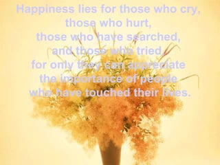 Happiness lies for those who cry,  those who hurt,  those who have searched,  and those who tried,  for only they can appreciate  the importance of people  who have touched their lives. 