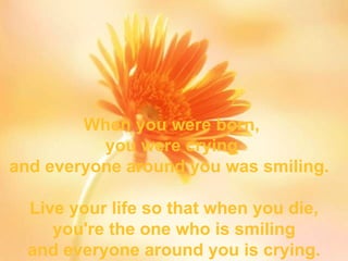 When you were born,  you were crying  and everyone around you was smiling.  Live your life so that when you die, you're the one who is smiling and everyone around you is crying. 
