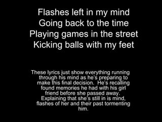 Flashes left in my mind
  Going back to the time
Playing games in the street
 Kicking balls with my feet

These lyrics just show everything running
    through his mind as he’s preparing to
  make this final decision. He’s recalling
     found memories he had with his girl
       friend before she passed away.
     Explaining that she’s still in is mind,
  flashes of her and their past tormenting
                     him.
 