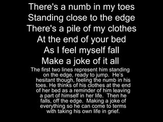 There's a numb in my toes
Standing close to the edge
There's a pile of my clothes
  At the end of your bed
    As I feel myself fall
   Make a joke of it all
 The first two lines represent him standing
      on the edge, ready to jump. He’s
   hesitant though, feeling the numb in his
   toes. He thinks of his clothes at the end
   of her bed as a reminder of him leaving
     a part of himself in her life. Then he
     falls, off the edge. Making a joke of
     everything so he can come to terms
        with taking his own life in grief.
 