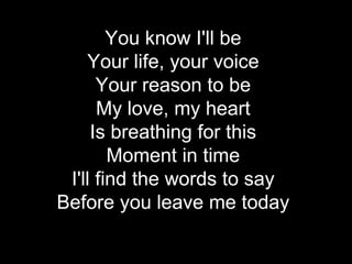 You know I'll be
    Your life, your voice
      Your reason to be
      My love, my heart
     Is breathing for this
        Moment in time
 I'll find the words to say
Before you leave me today
 