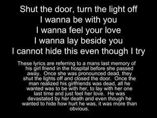 Shut the door, turn the light off
         I wanna be with you
       I wanna feel your love
      I wanna lay beside you
I cannot hide this even though I try
 These lyrics are referring to a mans last memory of
    his girl friend in the hospital before she passed
     away. Once she was pronounced dead, they
   shut the lights off and closed the door. Once the
      man realized his girlfriends was dead, all he
    wanted was to be with her, to lay with her one
        last time and just feel her love. He was
     devastated by her death and even though he
  wanted to hide how hurt he was, it was more than
                          obvious.
 