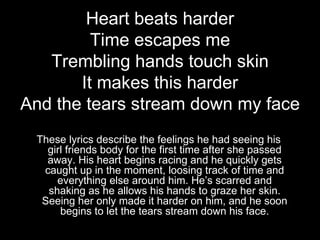 Heart beats harder
         Time escapes me
   Trembling hands touch skin
       It makes this harder
And the tears stream down my face
 These lyrics describe the feelings he had seeing his
   girl friends body for the first time after she passed
   away. His heart begins racing and he quickly gets
  caught up in the moment, loosing track of time and
     everything else around him. He’s scarred and
   shaking as he allows his hands to graze her skin.
  Seeing her only made it harder on him, and he soon
      begins to let the tears stream down his face.
 