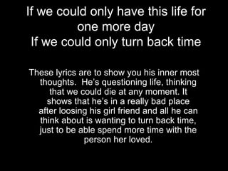 If we could only have this life for
         one more day
 If we could only turn back time

These lyrics are to show you his inner most
  thoughts. He’s questioning life, thinking
     that we could die at any moment. It
    shows that he’s in a really bad place
  after loosing his girl friend and all he can
  think about is wanting to turn back time,
  just to be able spend more time with the
              person her loved.
 