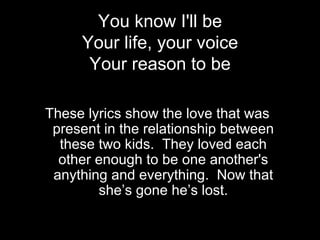 You know I'll be
     Your life, your voice
      Your reason to be

These lyrics show the love that was
 present in the relationship between
  these two kids. They loved each
  other enough to be one another's
 anything and everything. Now that
        she’s gone he’s lost.
 