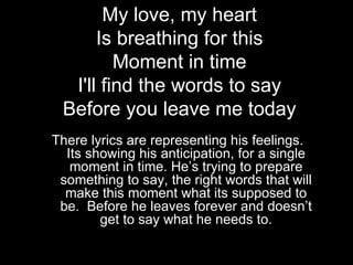 My love, my heart
      Is breathing for this
         Moment in time
  I'll find the words to say
 Before you leave me today
There lyrics are representing his feelings.
  Its showing his anticipation, for a single
   moment in time. He’s trying to prepare
 something to say, the right words that will
  make this moment what its supposed to
 be. Before he leaves forever and doesn’t
        get to say what he needs to.
 