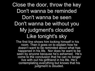 Close the door, throw the key
  Don't wanna be reminded
    Don't wanna be seen
 Don't wanna be without you
   My judgment's clouded
      Like tonight's sky
 The first line shows him locking himself in his
     room. Then it goes on to explain how he
  doesn’t want to be reminded about what has
  happened in his life. Nor does he want to be
 seen by anyone because he’s ashamed. He’s
  come to the conclusion that he can no longer
     live with out his girlfriend in his life. He’s
   contemplating everything but knows that his
                judgment is clouded.
 