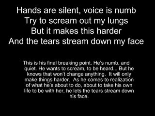 Hands are silent, voice is numb
   Try to scream out my lungs
     But it makes this harder
And the tears stream down my face

   This is his final breaking point. He’s numb, and
   quiet. He wants to scream, to be heard... But he
     knows that won’t change anything. It will only
    make things harder. As he comes to realization
    of what he’s about to do, about to take his own
   life to be with her, he lets the tears stream down
                         his face.
 