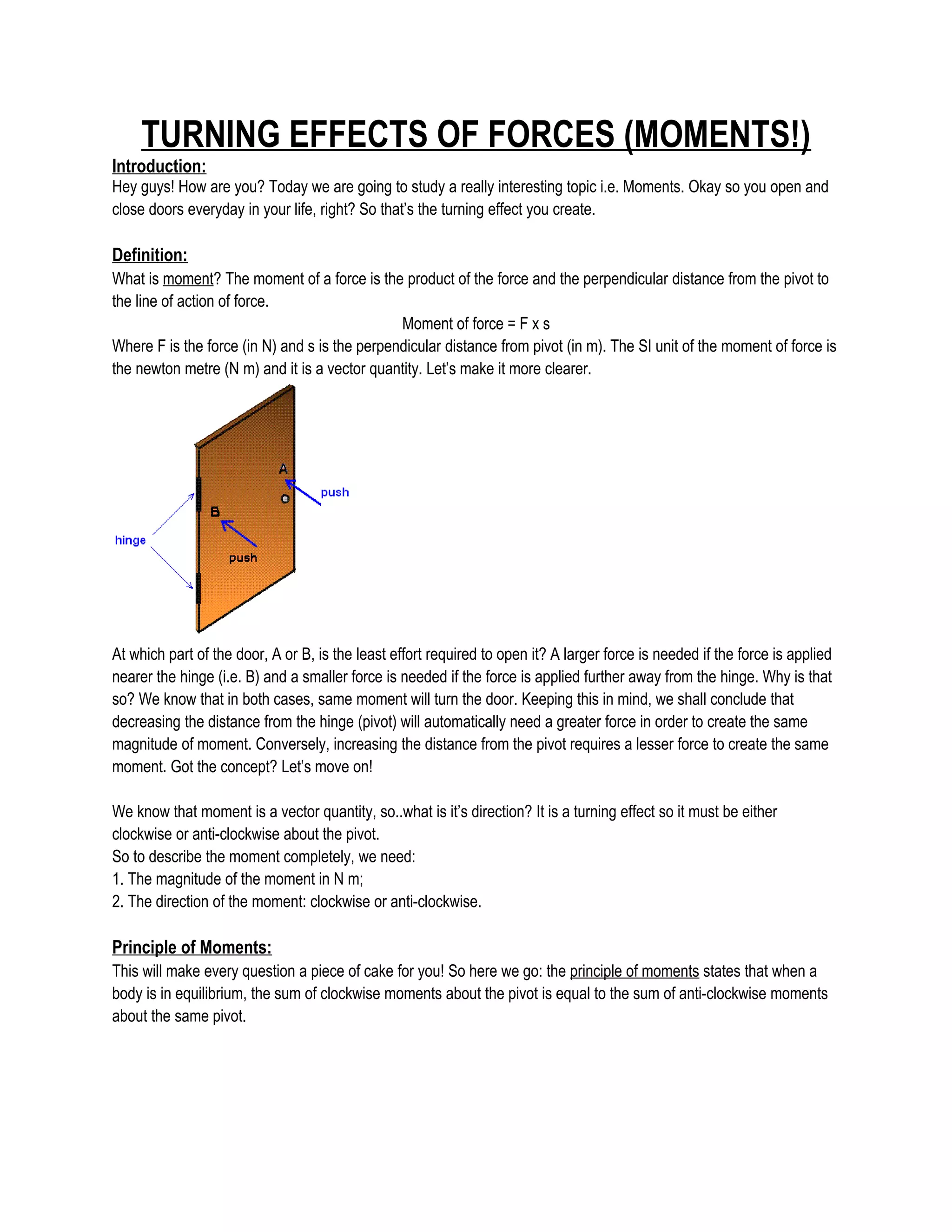 TURNING EFFECTS OF FORCES (MOMENTS!)
Introduction:
Hey guys! How are you? Today we are going to study a really interesting topic i.e. Moments. Okay so you open and
close doors everyday in your life, right? So that’s the turning effect you create.
Definition:
What is moment? The moment of a force is the product of the force and the perpendicular distance from the pivot to
the line of action of force.
Moment of force = F x s
Where F is the force (in N) and s is the perpendicular distance from pivot (in m). The SI unit of the moment of force is
the newton metre (N m) and it is a vector quantity. Let’s make it more clearer.
At which part of the door, A or B, is the least effort required to open it? A larger force is needed if the force is applied
nearer the hinge (i.e. B) and a smaller force is needed if the force is applied further away from the hinge. Why is that
so? We know that in both cases, same moment will turn the door. Keeping this in mind, we shall conclude that
decreasing the distance from the hinge (pivot) will automatically need a greater force in order to create the same
magnitude of moment. Conversely, increasing the distance from the pivot requires a lesser force to create the same
moment. Got the concept? Let’s move on!
We know that moment is a vector quantity, so..what is it’s direction? It is a turning effect so it must be either
clockwise or anti-clockwise about the pivot.
So to describe the moment completely, we need:
1. The magnitude of the moment in N m;
2. The direction of the moment: clockwise or anti-clockwise.
Principle of Moments:
This will make every question a piece of cake for you! So here we go: the principle of moments states that when a
body is in equilibrium, the sum of clockwise moments about the pivot is equal to the sum of anti-clockwise moments
about the same pivot.
 