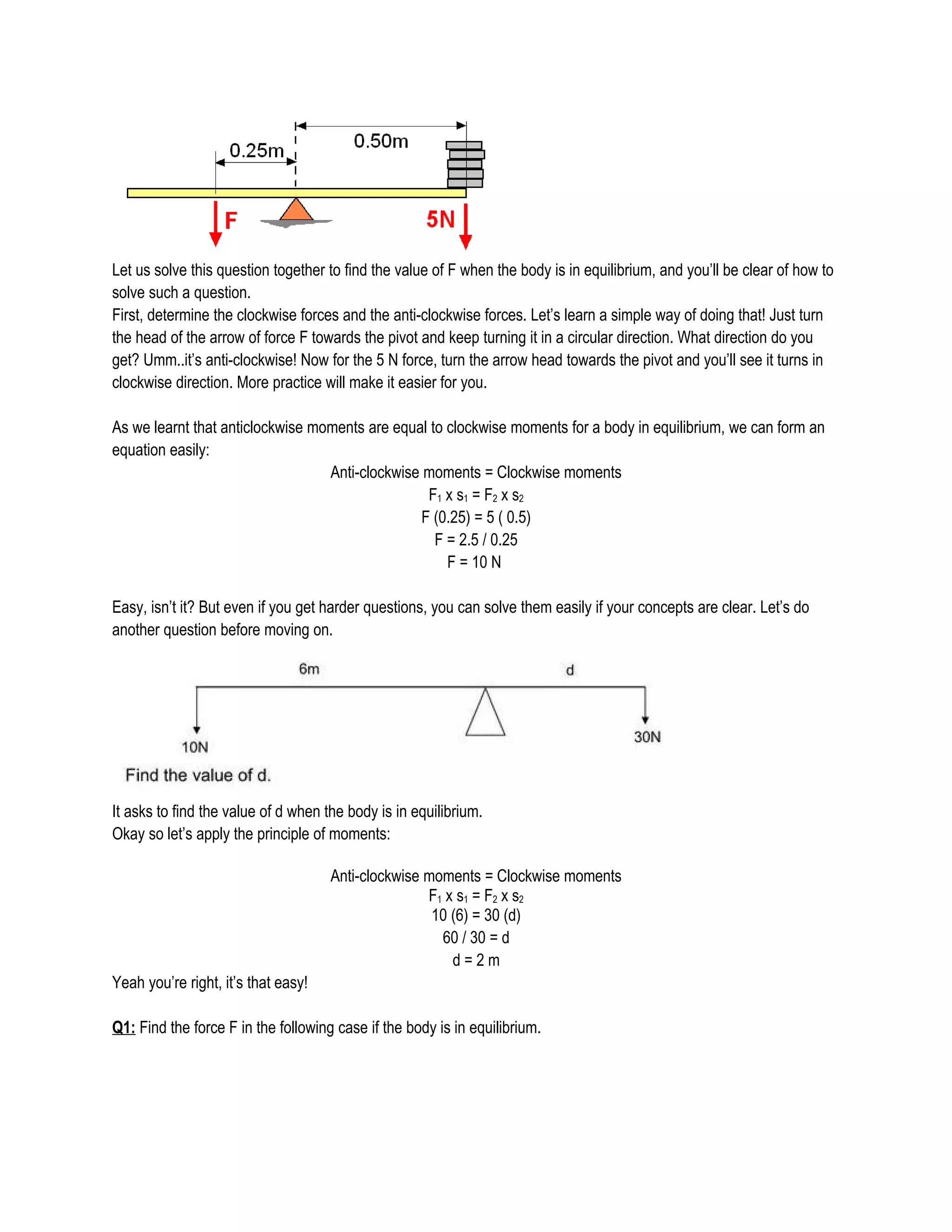Let us solve this question together to find the value of F when the body is in equilibrium, and you’ll be clear of how to
solve such a question.
First, determine the clockwise forces and the anti-clockwise forces. Let’s learn a simple way of doing that! Just turn
the head of the arrow of force F towards the pivot and keep turning it in a circular direction. What direction do you
get? Umm..it’s anti-clockwise! Now for the 5 N force, turn the arrow head towards the pivot and you’ll see it turns in
clockwise direction. More practice will make it easier for you.
As we learnt that anticlockwise moments are equal to clockwise moments for a body in equilibrium, we can form an
equation easily:
Anti-clockwise moments = Clockwise moments
F1 x s1 = F2 x s2
F (0.25) = 5 ( 0.5)
F = 2.5 / 0.25
F = 10 N
Easy, isn’t it? But even if you get harder questions, you can solve them easily if your concepts are clear. Let’s do
another question before moving on.
It asks to find the value of d when the body is in equilibrium.
Okay so let’s apply the principle of moments:
Anti-clockwise moments = Clockwise moments
F1 x s1 = F2 x s2
10 (6) = 30 (d)
60 / 30 = d
d = 2 m
Yeah you’re right, it’s that easy!
Q1: Find the force F in the following case if the body is in equilibrium.
 