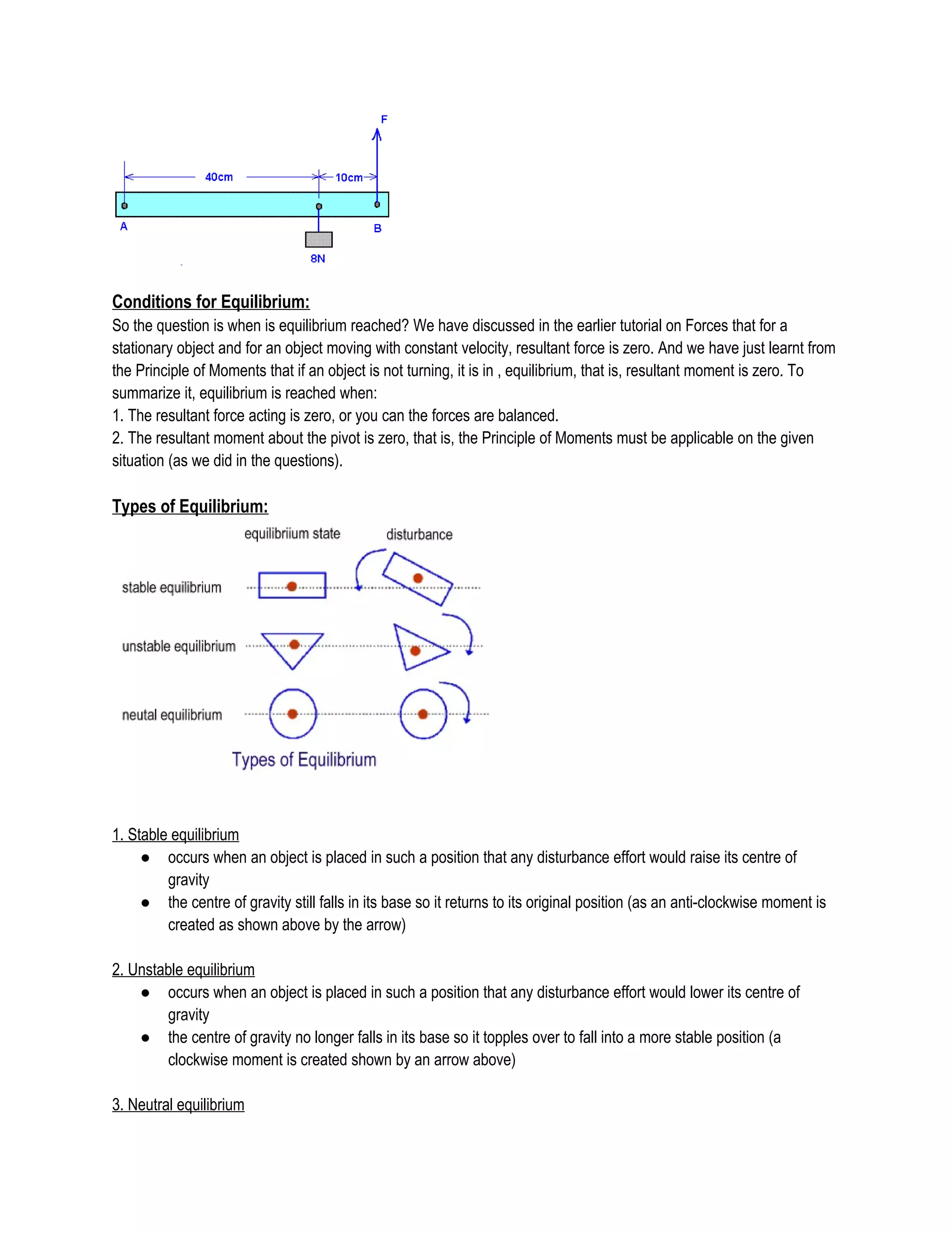 Conditions for Equilibrium:
So the question is when is equilibrium reached? We have discussed in the earlier tutorial on Forces that for a
stationary object and for an object moving with constant velocity, resultant force is zero. And we have just learnt from
the Principle of Moments that if an object is not turning, it is in , equilibrium, that is, resultant moment is zero. To
summarize it, equilibrium is reached when:
1. The resultant force acting is zero, or you can the forces are balanced.
2. The resultant moment about the pivot is zero, that is, the Principle of Moments must be applicable on the given
situation (as we did in the questions).
Types of Equilibrium:
1. Stable equilibrium
● occurs when an object is placed in such a position that any disturbance effort would raise its centre of
gravity
● the centre of gravity still falls in its base so it returns to its original position (as an anti-clockwise moment is
created as shown above by the arrow)
2. Unstable equilibrium
● occurs when an object is placed in such a position that any disturbance effort would lower its centre of
gravity
● the centre of gravity no longer falls in its base so it topples over to fall into a more stable position (a
clockwise moment is created shown by an arrow above)
3. Neutral equilibrium
 