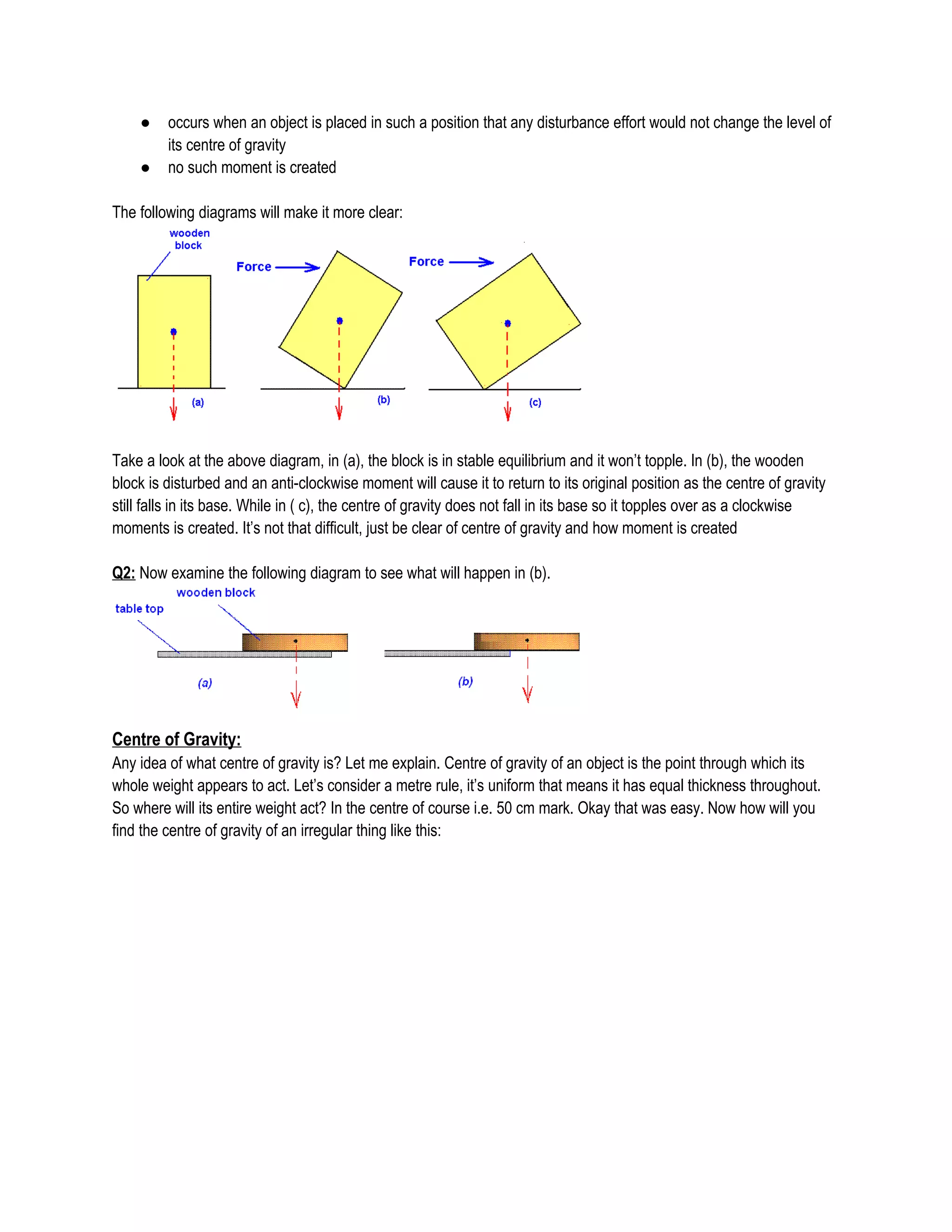 ● occurs when an object is placed in such a position that any disturbance effort would not change the level of
its centre of gravity
● no such moment is created
The following diagrams will make it more clear:
Take a look at the above diagram, in (a), the block is in stable equilibrium and it won’t topple. In (b), the wooden
block is disturbed and an anti-clockwise moment will cause it to return to its original position as the centre of gravity
still falls in its base. While in ( c), the centre of gravity does not fall in its base so it topples over as a clockwise
moments is created. It’s not that difficult, just be clear of centre of gravity and how moment is created
Q2: Now examine the following diagram to see what will happen in (b).
Centre of Gravity:
Any idea of what centre of gravity is? Let me explain. Centre of gravity of an object is the point through which its
whole weight appears to act. Let’s consider a metre rule, it’s uniform that means it has equal thickness throughout.
So where will its entire weight act? In the centre of course i.e. 50 cm mark. Okay that was easy. Now how will you
find the centre of gravity of an irregular thing like this:
 