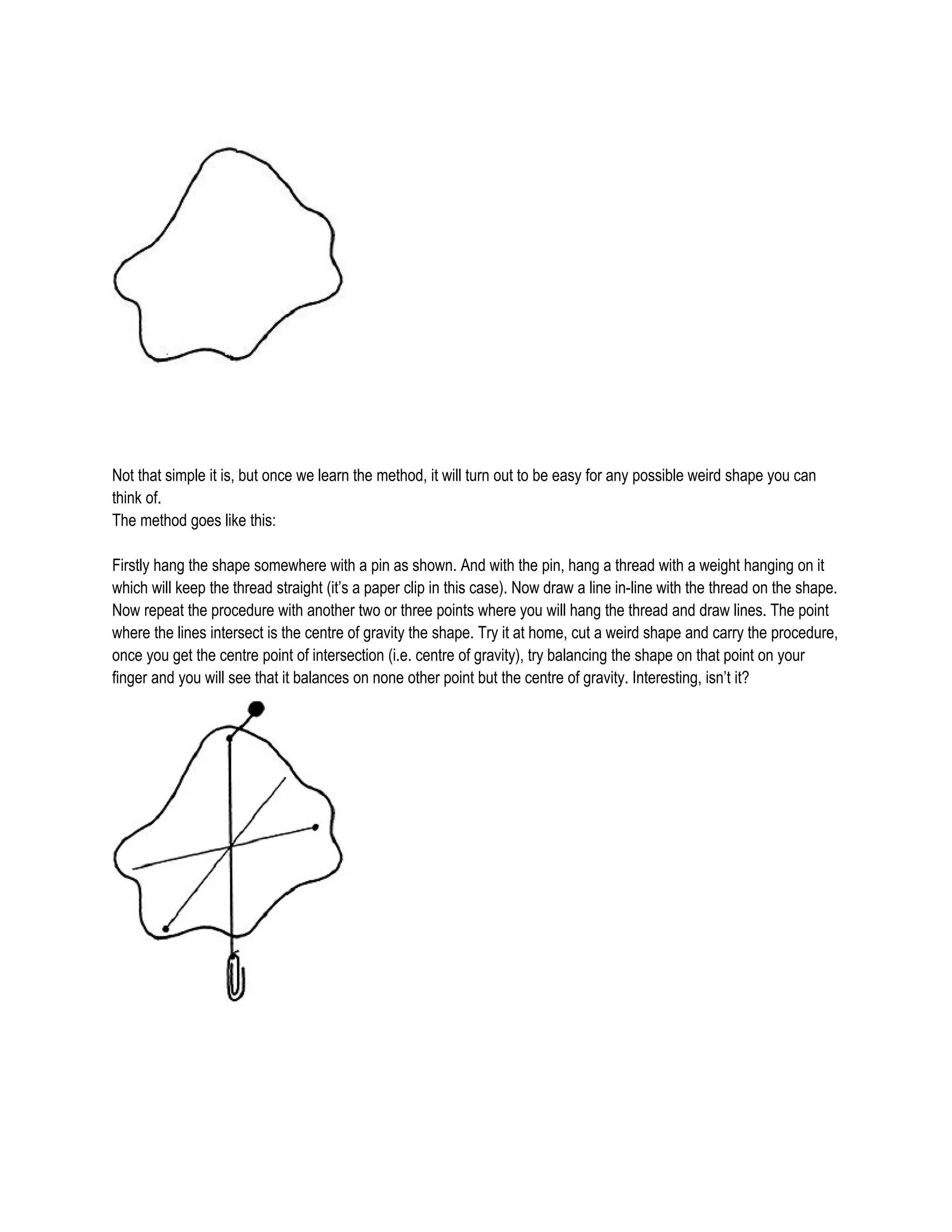 Not that simple it is, but once we learn the method, it will turn out to be easy for any possible weird shape you can
think of.
The method goes like this:
Firstly hang the shape somewhere with a pin as shown. And with the pin, hang a thread with a weight hanging on it
which will keep the thread straight (it’s a paper clip in this case). Now draw a line in-line with the thread on the shape.
Now repeat the procedure with another two or three points where you will hang the thread and draw lines. The point
where the lines intersect is the centre of gravity the shape. Try it at home, cut a weird shape and carry the procedure,
once you get the centre point of intersection (i.e. centre of gravity), try balancing the shape on that point on your
finger and you will see that it balances on none other point but the centre of gravity. Interesting, isn’t it?
 