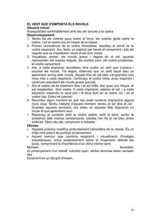 EL VENT QUE S'EMPORTA ELS NÚVOLS
Situació inicial:
Asseguts/des confortablement amb els ulls tancats a la cadira.
Desenvolupament:
1. Sentiu bé els vostres peus sobre el terra, els vostres glutis sobre la
    cadira, i tot el vostre cos en l’espai de la classe.
2. Preneu consciència de la vostra immobilitat, escolteu el soroll de la
    vostra respiració. Ara, fareu un exercici per treure el cansament i tots els
    neguits que us impedeixen veure el sol dins vostre.
3. Visualitzeu primer, els núvols grisos i negres en el cel, aquests
    representen els vostres neguits, les vostres pors, els vostre problemes,
    el vostre cansament.
4. Ara, a cada expiració, escoltareu dins vostre un vent que s’aixeca i
    expulsa els núvols. Tot seguit, observeu que un petit espai blau va
    apareixent enmig dels núvols. Aquest tros de cel blau s’engrandeix una
    mica més a cada respiració. Continueu al vostre ritme, aneu respirant i
    continueu expulsant els núvols grisos (pausa).
5. Ara el vostre cel és totalment blau i el sol brilla. Així quan sou feliços, el
    sol resplendeix dins vostre. A cada inspiració, aspireu el sol, i a cada
    expiració, expandiu la seva joia i la seva llum en el vostre cor i en el
    vostre cap. Esteu bé (pausa).
6. Recordeu algun moment en què heu estat contents d’aprendre alguna
    nova cosa. Sentiu l’alegria d’aquest moment: teníeu el sol dins el cor.
    Guardeu aquesta sensació, ara esteu en aquesta feliç disposició en
    iniciar el que aprendrem avui.
7. Repreneu el contacte amb la vostra cadira, amb el terra, sentiu la
    presència dels vostres companys/es, tots/tes han fet el cel blau dintre
    d’ells/es. Obriu els ulls, comencem a treballar.
Efectes:
• Aquesta pràctica modifica profundament l’atmosfera de la classe. És un
    mitjà molt potent de purificar el pensament.
• Aquest exercici que combina respiració i visualització d’imatges
    arquetípiques, actua poderosament sobre la imaginació dels/de les
    joves, comprenent la importància d’un clima interior serè.
Moment                                                                favorable:
Al començament d’un treball, sobretot quan els/les alumnes estan cansats/
des.
Excel·lent en un dia gris d’hivern.




                                                                              10
 