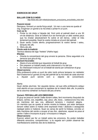 EXERCICIS DE GRUP:

BALLAR COM ELS INDIS
            http://www.xtec.cat/~mllado/practiquem_arxius/yama_arxius/ballar_indis.html

Posició inicial:
Dempeus, formant un cercle força ampli. Un nen o una nena es queda al
mig. Enganxar un gomet a la mà dreta o pintar-hi un punt.
Com es fa:
1. Portar la mà dreta a l’alçada del front amb el palmell obert a uns 30
    cm.de distància. Girar al voltant d’un eix format per un dels vostres peus
    que ha d’estar absolutament fix sobre el sòl (terra), voltar el més
    lentament possible, fixant la vostra mirada en el punt del palmell.
2. Quan sentiu l’ordre alentiu progressivament la vostra dansa i seieu,
    tanqueu els ulls.
3. Obriu els ulls.
Vincle amb la tradició:
Tècnica clàssica de ioga “trataka” (Hatha Ioga)
Efectes:
• Orienta la concentració del grup envers la persona. Dóna seguretat a la
    persona que gira al mig.
Moment favorable:
• Abans d’una activitat que requereixi el treball de grup
• Per preparar un treball creatiu amb intervenció o no del cos
• És interessant incloure’l en el treball de tutoria per cohesionar el grup
Observacions:
El/la professor/a pinta un punt de color (amb pintura tempera /un retolador
fàcil d’esborrar/un gomet) al mig del palmell de la mà dreta de cada alumne/
a. Aquest        punt   servirà     com    a     objecte    de    concentració.


Alerta:
Quan els/les alumnes fan aquesta dansa, cal que el/la professor/a estigui
molt atent/a al que concerneix la rapidesa de la rotació dels ulls, la postura
de la columna vertebral i la fixació del peu al terra.

Variant: FER BALLAR LES EMOCIONS
El grup es posa en cercle i balla donant voltes, fent moviments d'expulsió de
braços, cames, cos, espatlles, cap, peus, ulls, boca... cadascú/una mou tots
els membres del seu cos, alliberant tensions i mostrant alegria.
Un membre que es queda al centre mostra la tristesa, pot estar dempeus
donant voltes sobre si mateix amb expressió trista i abatuda o assegut/da
replegat sobre si mateix/a. Quan es cansa de sentir la tristesa, convida un
dels membres del cercle a ocupar el seu lloc, aleshores, aquest es posa al
centre i l’altre s’incorpora al grup i s'incorpora a l’alegria.
Observacions:
Exercici adient per fer un treball sobre les emocions. Es poden treballar
diferents emocions, compartint-les i a la vegada se’n poden observar les
manifestacions externes des de la distància.




                                                                                    11
 