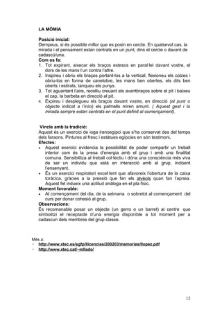 LA MÒMIA

   Posició inicial:
   Dempeus, si és possible millor que es posin en cercle. En qualsevol cas, la
   mirada i el pensament estan centrats en un punt, dins el cercle o davant de
   cadascú/una.
   Com es fa:
   1. Tot expirant, aixecar els braços estesos en paral·lel davant vostre, el
      dors de les mans l’un contra l’altre.
   2. Inspireu i obriu els braços portant-los a la vertical, flexioneu els colzes i
      obriu-los en forma de canelobre, les mans ben obertes, els dits ben
      oberts i estirats, tanqueu els punys.
   3. Tot aguantant l’aire, recolliu creuant els avantbraços sobre el pit i baixeu
      el cap, la barbeta en direcció al pit.
   4. Expireu i desplegueu els braços davant vostre, en direcció (al punt o
      objecte indicat a l’inici) els palmells miren amunt. ( Aquest gest i la
      mirada sempre estan centrats en el punt definit al començament).


    Vincle amb la tradició:
   Aquest és un exercici de ioga iranoegipci que s’ha conservat des del temps
   dels faraons. Pintures al fresc i estàtues egípcies en són testimoni.
   Efectes:
   • Aquest exercici evidencia la possibilitat de poder compartir un treball
      interior com és la presa d’energia amb el grup i amb una finalitat
      comuna. Sensibilitza al treball col·lectiu i dóna una consciència més viva
      de ser un individu que està en interacció amb el grup, incloent
      l’ensenyant.
   • És un exercici respiratori excel·lent que afavoreix l’obertura de la caixa
      toràcica, gràcies a la pressió que fan els alvèols quan fan l’apnea.
      Aquest fet indueix una actitud anàloga en el pla físic.
   Moment favorable:
   • Al començament del dia, de la setmana o sobretot al començament del
      curs per donar cohesió al grup.
   Observacions:
   És recomanable posar un objecte (un gerro o un barret) al centre que
   simbolitzi el receptacle d’una energia disponible a tot moment per a
   cadascun dels membres del grup classe.



Més a:
◦ http://www.xtec.es/sgfp/llicencies/200203/memories/llopez.pdf
◦ http://www.xtec.cat/~mllado/




                                                                                12
 