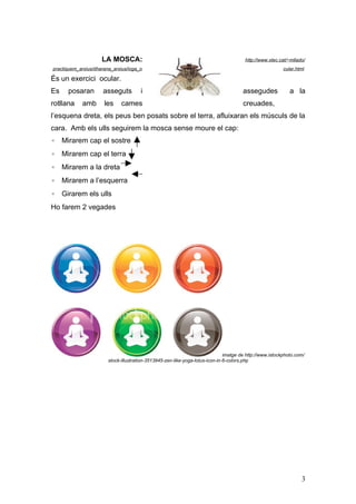 LA MOSCA:                                                          http://www.xtec.cat/~mllado/
practiquem_arxius/dharana_arxius/ioga_o                                                                   cular.html

És un exercici ocular.
Es    posaran        asseguts          i                                               assegudes             a la
rotllana    amb       les     cames                                                    creuades,
l’esquena dreta, els peus ben posats sobre el terra, afluixaran els músculs de la
cara. Amb els ulls seguirem la mosca sense moure el cap:
◦ Mirarem cap el sostre
◦ Mirarem cap el terra
◦ Mirarem a la dreta
◦ Mirarem a l’esquerra
◦ Girarem els ulls
Ho farem 2 vegades




                                                                               imatge de http://www.istockphoto.com/
                        stock-illustration-3513945-zen-like-yoga-lotus-icon-in-6-colors.php




                                                                                                                  3
 