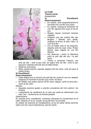LA FLOR
                                       Posició inicial:
                                      Asseguts/des
                                      1a                           Visualització
                                      Desenvolupament:
                                      • En inspirar, obriu progressivament la
                                         mà dreta com una flor que s’obre.
                                      • En expirar, tanqueu-la lentament tal
                                         com fan algunes flors quan el sol es
                                         pon.
                                      • Repetiu aquest moviment diverses
                                         vegades.
                                      • Imagineu que els vostres dits són
                                         lleugers i delicats com pètals,
                                         imagineu la forma, el color, l’olor i el
                                         nom de la flor.
                                      • Feu el mateix amb la mà esquerra,
                                         després amb les dues mans. Podeu
                                         pensar cada vegada en una flor
                                         diferent.
                                      • Ara observeu i sentiu la diferència
                                         entre la part alta del cos i la part
                                         baixa.
                                      • Torneu a començar l’exercici, ara
   amb els dits i amb el peu dret, tot seguit amb els dits i amb el peu
   esquerre i després amb tots dos al mateix temps.
• Observeu què passa.
• Refeu aquest exercici, aquesta vegada amb les mans i amb els peus al
   mateix temps.
2a Visualització
Desenvolupament:
• Cada vegada que us nomeni una part del cos, poseu-hi una mà, després
   imagineu el moviment d’una flor que s’obre i es tanca.
• No oblideu que podeu canviar de flor quan vulgueu, sentir la seva olor i
   veure el seu color.
Efectes:
• Aquestes exercicis ajuden a prendre consciència del món exterior i de
   l’interior.
• L’experiència de recolliment és un pont per sentir-se interiorment com
   estic “ara”, centrar-se en el moment present.
Observacions:
En aquesta 2ona visualització, comenceu demanant la concentració en el
melic, després en el cor, la gola, el mig del front i la coroneta.
En acabar els exercicis de visualitzacions, és bo fer parlar els/les alumnes
sobre com han viscut l’experiència, què han sentit...




                                                                               4
 