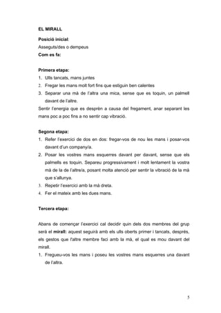 EL MIRALL

Posició inicial:
Asseguts/des o dempeus
Com es fa:


Primera etapa:
1. Ulls tancats, mans juntes
2. Fregar les mans molt fort fins que estiguin ben calentes
3. Separar una mà de l’altra una mica, sense que es toquin, un palmell
   davant de l’altre.
Sentir l’energia que es desprèn a causa del fregament, anar separant les
mans poc a poc fins a no sentir cap vibració.


Segona etapa:
1. Refer l’exercici de dos en dos: fregar-vos de nou les mans i posar-vos
   davant d’un company/a.
2. Posar les vostres mans esquerres davant per davant, sense que els
   palmells es toquin. Separeu progressivament i molt lentament la vostra
   mà de la de l’altre/a, posant molta atenció per sentir la vibració de la mà
   que s’allunya.
3. Repetir l’exercici amb la mà dreta.
4. Fer el mateix amb les dues mans.


Tercera etapa:


Abans de començar l’exercici cal decidir quin dels dos membres del grup
serà el mirall: aquest seguirà amb els ulls oberts primer i tancats, després,
els gestos que l'altre membre faci amb la mà, el qual es mou davant del
mirall.
1. Fregueu-vos les mans i poseu les vostres mans esquerres una davant
   de l’altra.




                                                                            5
 