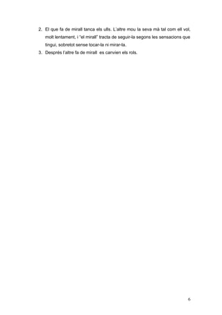 2. El que fa de mirall tanca els ulls. L’altre mou la seva mà tal com ell vol,
   molt lentament, i “el mirall” tracta de seguir-la segons les sensacions que
   tingui, sobretot sense tocar-la ni mirar-la.
3. Després l’altre fa de mirall es canvien els rols.




                                                                            6
 