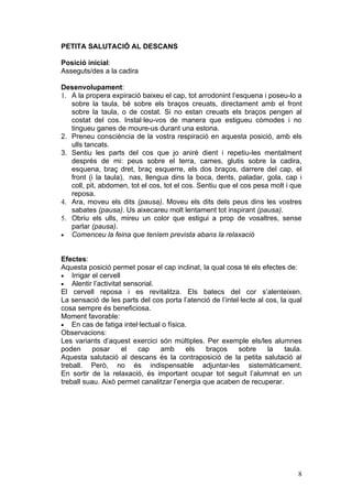 PETITA SALUTACIÓ AL DESCANS

Posició inicial:
Asseguts/des a la cadira

Desenvolupament:
1. A la propera expiració baixeu el cap, tot arrodonint l‘esquena i poseu-lo a
   sobre la taula, bé sobre els braços creuats, directament amb el front
   sobre la taula, o de costat. Si no estan creuats els braços pengen al
   costat del cos. Instal·leu-vos de manera que estigueu còmodes i no
   tingueu ganes de moure-us durant una estona.
2. Preneu consciència de la vostra respiració en aquesta posició, amb els
   ulls tancats.
3. Sentiu les parts del cos que jo aniré dient i repetiu-les mentalment
   després de mi: peus sobre el terra, cames, glutis sobre la cadira,
   esquena, braç dret, braç esquerre, els dos braços, darrere del cap, el
   front (i la taula), nas, llengua dins la boca, dents, paladar, gola, cap i
   coll, pit, abdomen, tot el cos, tot el cos. Sentiu que el cos pesa molt i que
   reposa.
4. Ara, moveu els dits (pausa). Moveu els dits dels peus dins les vostres
   sabates (pausa). Us aixecareu molt lentament tot inspirant (pausa).
5. Obriu els ulls, mireu un color que estigui a prop de vosaltres, sense
   parlar (pausa).
• Comenceu la feina que teníem prevista abans la relaxació



Efectes:
Aquesta posició permet posar el cap inclinat, la qual cosa té els efectes de:
• Irrigar el cervell
• Alentir l’activitat sensorial.
El cervell reposa i es revitalitza. Els batecs del cor s’alenteixen.
La sensació de les parts del cos porta l’atenció de l’intel·lecte al cos, la qual
cosa sempre és beneficiosa.
Moment favorable:
• En cas de fatiga intel·lectual o física.
Observacions:
Les variants d’aquest exercici són múltiples. Per exemple els/les alumnes
poden      posar     el   cap    amb      els   braços     sobre      la   taula.
Aquesta salutació al descans és la contraposició de la petita salutació al
treball. Però, no és indispensable adjuntar-les sistemàticament.
En sortir de la relaxació, és important ocupar tot seguit l’alumnat en un
treball suau. Això permet canalitzar l’energia que acaben de recuperar.




                                                                               8
 