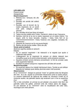 LES ABELLES
Posició inicial:
Asseguts/des
Desenvolupament:
1. Relaxeu-vos i tanqueu els ulls
    (pausa).
2. Escolteu els sorolls del voltant
    (pausa).
3. Escolteu ara el brunzit de la
    vostra respiració, és un soroll
    molt petit, estigueu atents
    (pausa).
4. Ara, escolteu bé el que fareu tot seguit:
5. Tapeu-vos les orelles amb l’índex mantenint drets el cap i l’esquena.
6. Sentireu molt bé el so de la vostra respiració en el vostre interior. Tot
    seguit, amb la boca tancada, inspireu i traieu l’aire fent el so
    “mmmmmmmmmmmmm”. Fareu l’exercici cinc vegades. Compteu bé.
    Comenceu!
7. (després de l’exercici es fa una pausa llarga)
8. Retireu els dits de les orelles. Obriu els ulls.
Vincle amb la tradició
Brahmari significa abella en sànscrit.
Efectes
• És un exercici respiratori i de relaxació a la vegada que ajuda a
    l’aïllament dels sentits.
• L’allargament de la respiració té sempre un efecte relaxant que
    s’amplifica quan es fa amb la boca tancada i amb emissions sonores.
• Aquesta emissió sonora demana concentració i el fet de comptar cada
    cicle augmenta l’atenció.
• Equilibra la pressió sanguínia i regenera les cèl·lules del cervell.
Moment favorable:
• És excel·lent abans d’un treball intel·lectual intens. També es pot utilitzar
    després de l’esbarjo quan els/les alumnes estan molt esverats.
Observacions:
El so “mmmmmm” designa la paraula “mare” en gairebé totes les llengües
del món: és a dir, aquest so primordial interacciona amb la nostra psique.
La manera tradicional de tapar-se les orelles és introduint l’índex en el
conducte auditiu, els palmells oberts cap endavant com si fos la superfície
d’un                                                                   radar.
Per a més comoditat, en principi es pot adoptar una posició més fàcil: els
palmells sobre les galtes, prement amb els índexs plans els tragus.
Es pot associar al so “mmmmm” amb la visualització del color blau,
reconegut com molt calmant.




                                                                             9
 