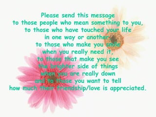 Please send this message to those people who mean something to you, to those who have touched your life in one way or another, to those who make you smile when you really need it, to those that make you see the brighter side of things when you are really down and to those you want to tell how much their friendship/love is appreciated. 