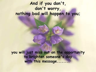And if you don't, don't worry, nothing bad will happen to you; you will just miss out on the opportunity to brighten someone's day with this message........  