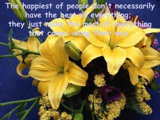 The happiest of people don't necessarily have the best of everything;  they just make the most of everything that comes along their way. 