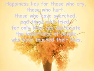 Happiness lies for those who cry,  those who hurt,  those who have searched,  and those who tried,  for only they can appreciate  the importance of people  who have touched their lives. 