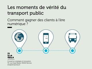 www.15marches.fr
Conseil en stratégie et innovation
74, rue Ange Blaise• 35000 Rennes
info@15marches.fr	
  
Les moments de vérité du
transport public
Comment gagner des clients à l’ère
numérique ?
 