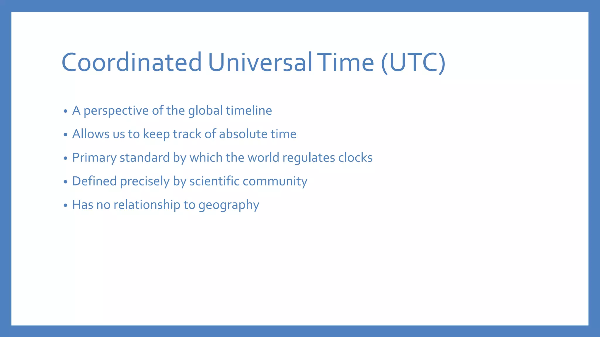 Coordinated UniversalTime (UTC)
• A perspective of the global timeline
• Allows us to keep track of absolute time
• Primary standard by which the world regulates clocks
• Defined precisely by scientific community
• Has no relationship to geography
 