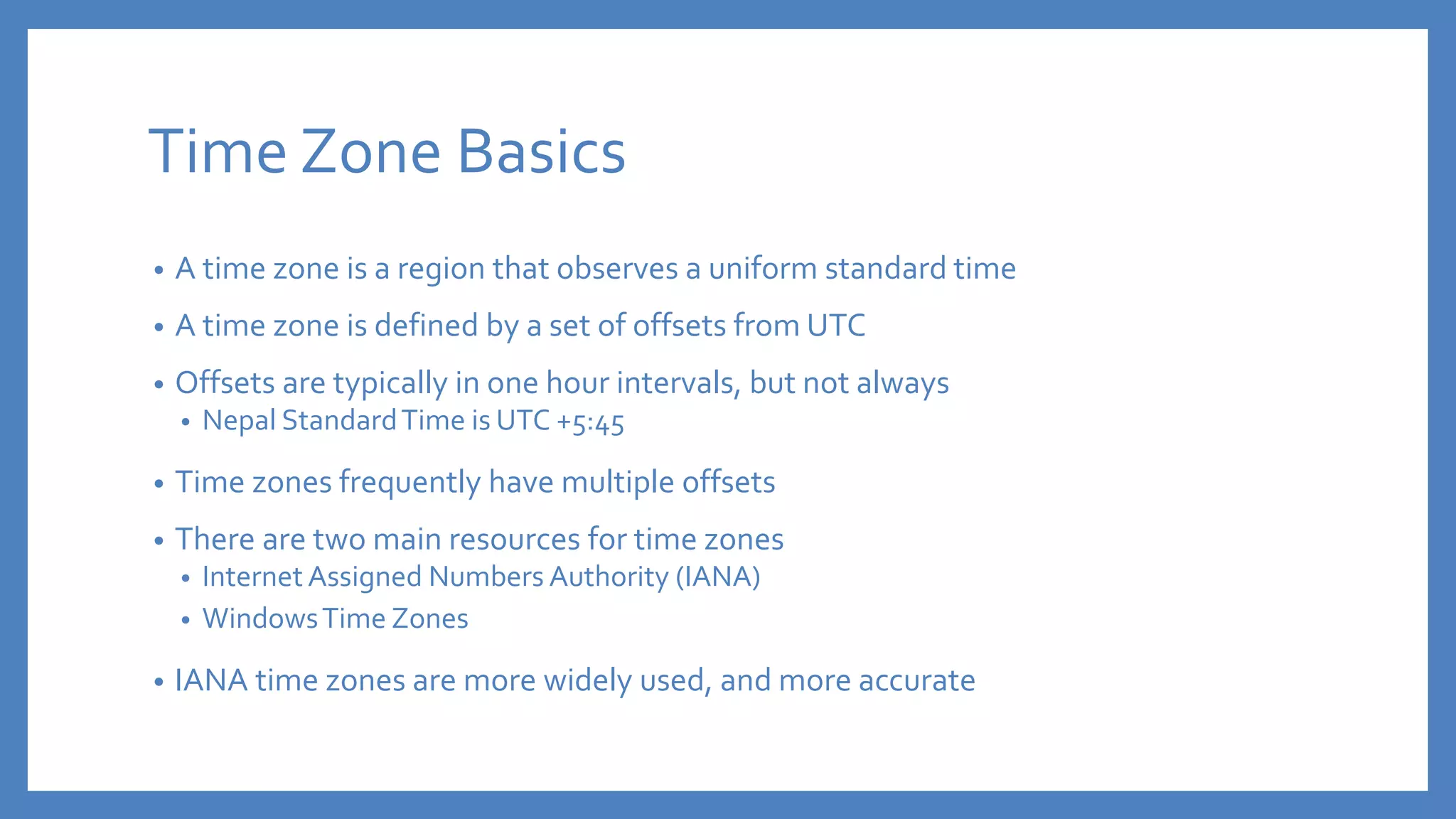 Time Zone Basics
• A time zone is a region that observes a uniform standard time
• A time zone is defined by a set of offsets from UTC
• Offsets are typically in one hour intervals, but not always
• Nepal StandardTime is UTC +5:45
• Time zones frequently have multiple offsets
• There are two main resources for time zones
• Internet Assigned Numbers Authority (IANA)
• WindowsTime Zones
• IANA time zones are more widely used, and more accurate
 
