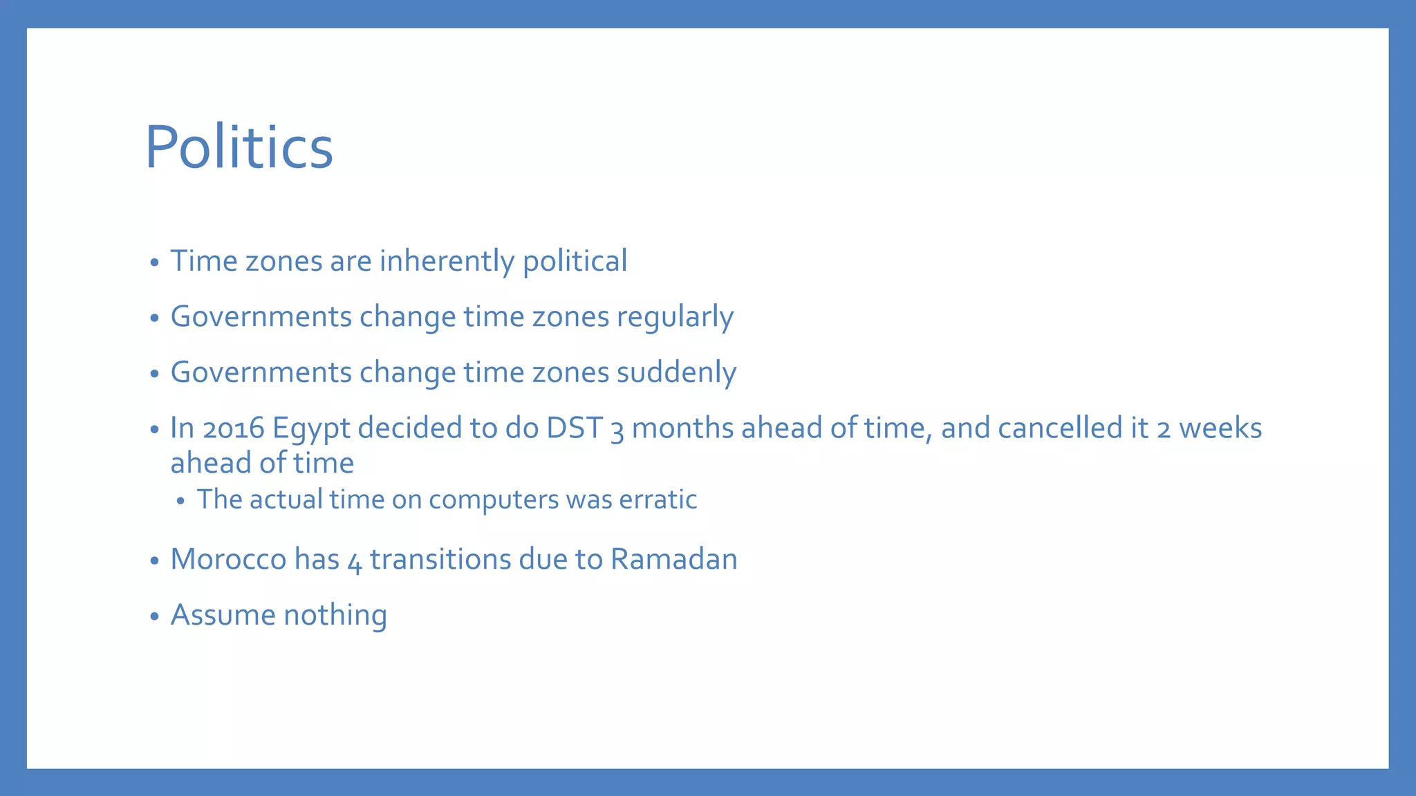 Politics
• Time zones are inherently political
• Governments change time zones regularly
• Governments change time zones suddenly
• In 2016 Egypt decided to do DST 3 months ahead of time, and cancelled it 2 weeks
ahead of time
• The actual time on computers was erratic
• Morocco has 4 transitions due to Ramadan
• Assume nothing
 