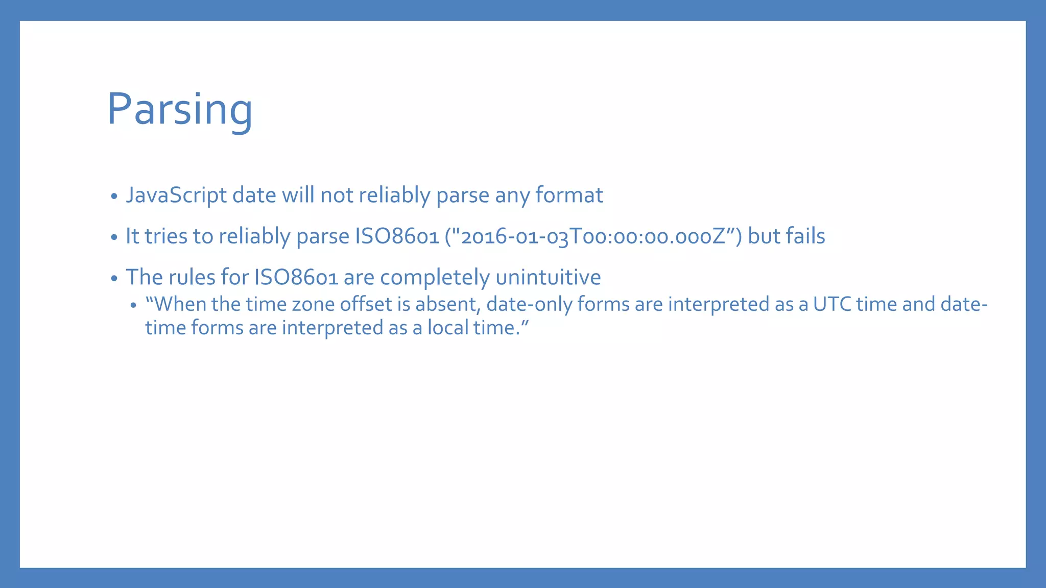 Parsing
• JavaScript date will not reliably parse any format
• It tries to reliably parse ISO8601 ("2016-01-03T00:00:00.000Z”) but fails
• The rules for ISO8601 are completely unintuitive
• “When the time zone offset is absent, date-only forms are interpreted as a UTC time and date-
time forms are interpreted as a local time.”
 