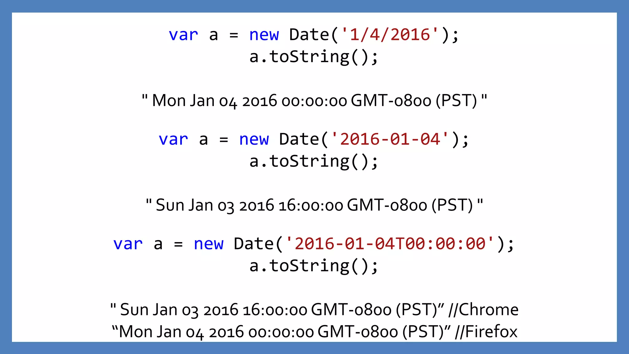 var a = new Date('2016-01-04');
a.toString();
" Sun Jan 03 2016 16:00:00 GMT-0800 (PST) "
var a = new Date('1/4/2016');
a.toString();
" Mon Jan 04 2016 00:00:00 GMT-0800 (PST) "
var a = new Date('2016-01-04T00:00:00');
a.toString();
" Sun Jan 03 2016 16:00:00 GMT-0800 (PST)” //Chrome
“Mon Jan 04 2016 00:00:00 GMT-0800 (PST)” //Firefox
 
