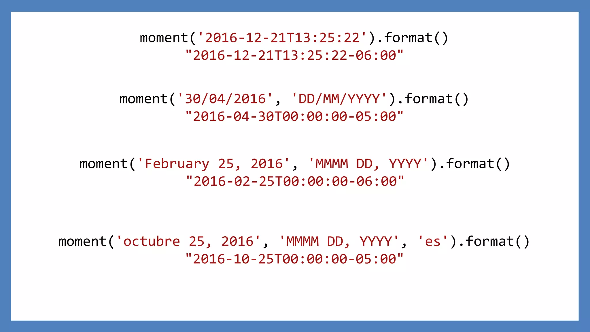 moment('2016-12-21T13:25:22').format()
"2016-12-21T13:25:22-06:00"
moment('30/04/2016', 'DD/MM/YYYY').format()
"2016-04-30T00:00:00-05:00"
moment('February 25, 2016', 'MMMM DD, YYYY').format()
"2016-02-25T00:00:00-06:00"
moment('octubre 25, 2016', 'MMMM DD, YYYY', 'es').format()
"2016-10-25T00:00:00-05:00"
 