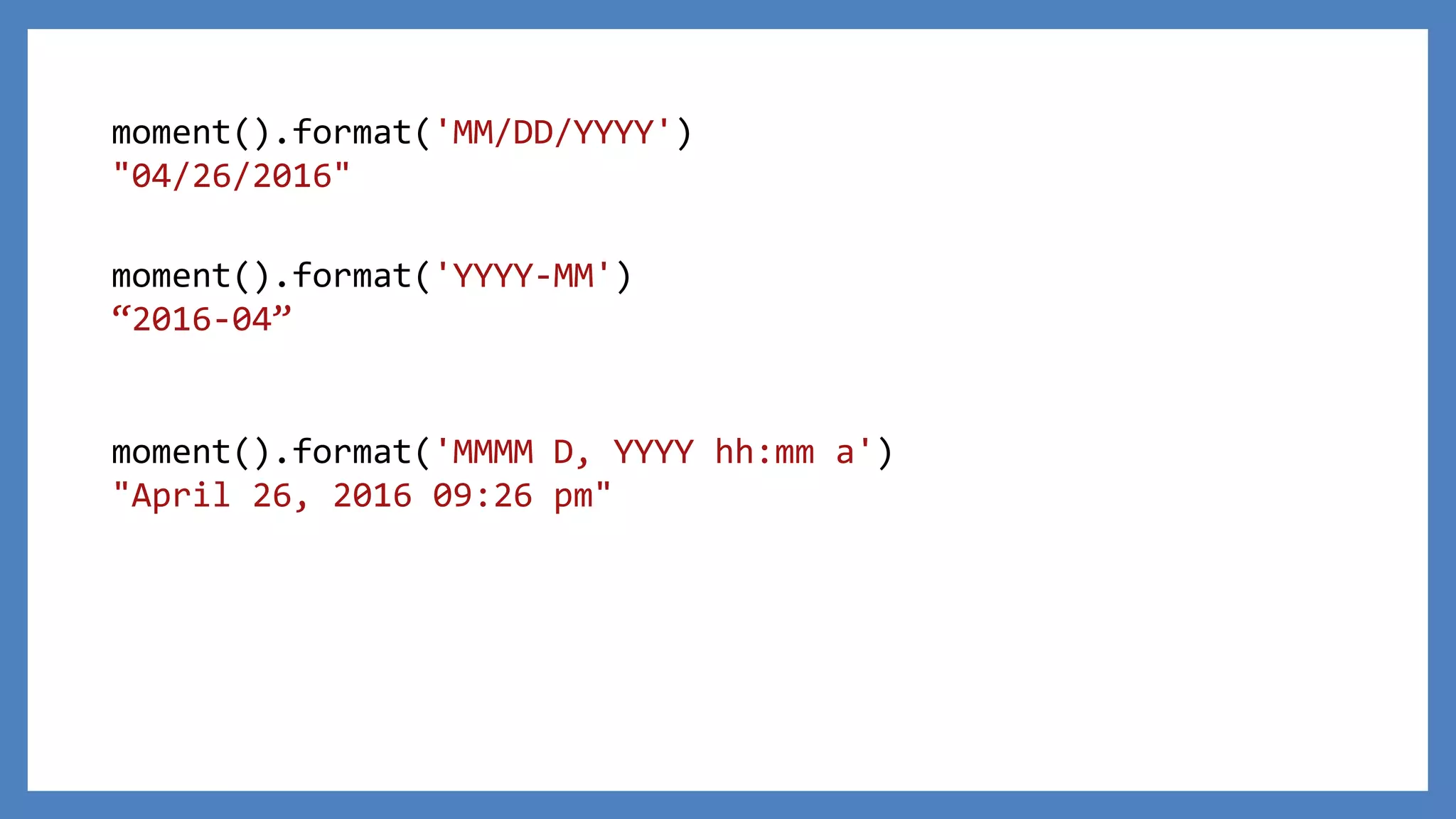 moment().format('MM/DD/YYYY')
"04/26/2016"
moment().format('MMMM D, YYYY hh:mm a')
"April 26, 2016 09:26 pm"
moment().format('YYYY-MM')
“2016-04”
 