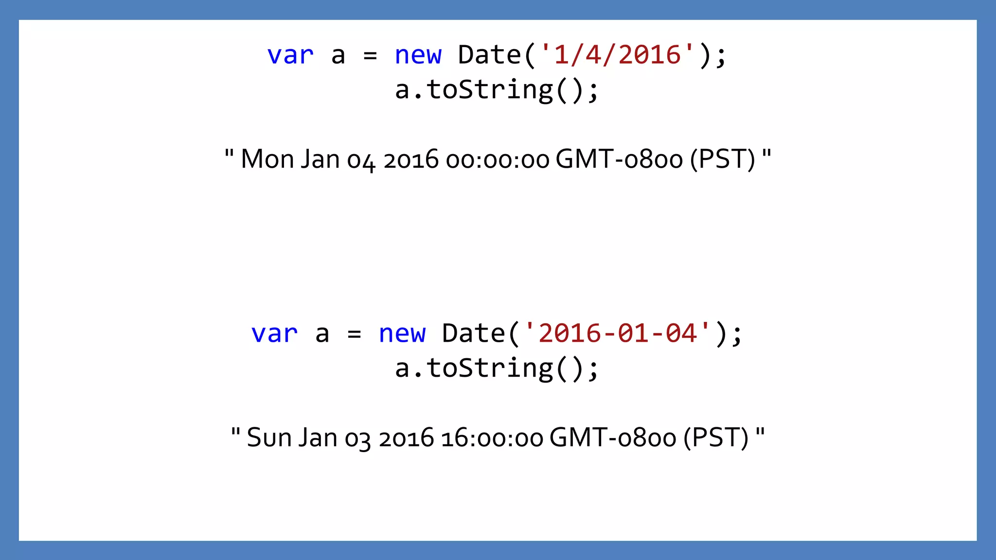 var a = new Date('2016-01-04');
a.toString();
" Sun Jan 03 2016 16:00:00 GMT-0800 (PST) "
var a = new Date('1/4/2016');
a.toString();
" Mon Jan 04 2016 00:00:00 GMT-0800 (PST) "
 