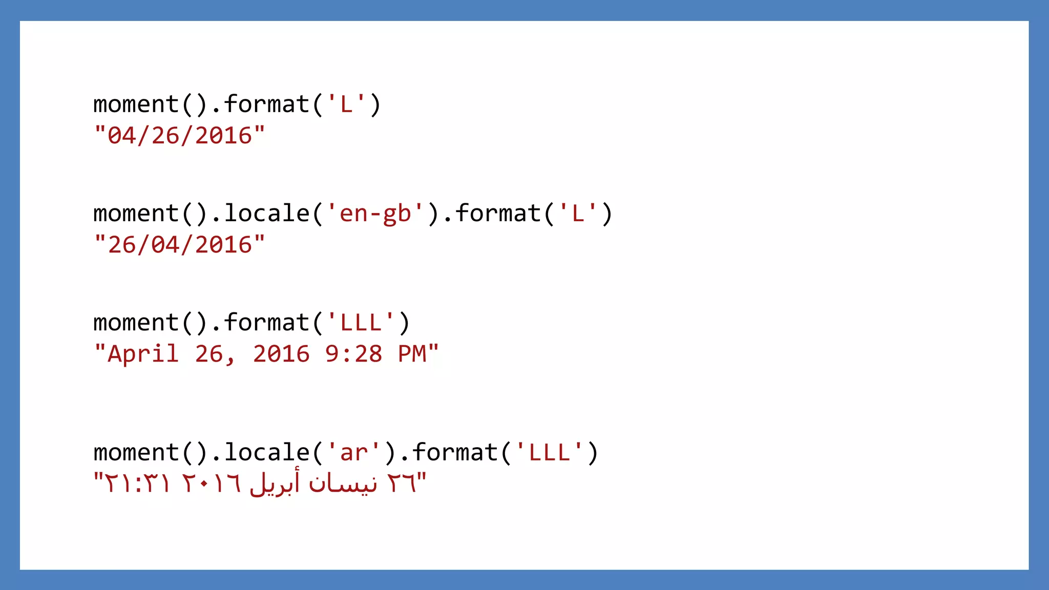 moment().format('LLL')
"April 26, 2016 9:28 PM"
moment().format('L')
"04/26/2016"
moment().locale('en-gb').format('L')
"26/04/2016"
moment().locale('ar').format('LLL')
"٢٦‫أبريل‬ ‫نيسان‬٢٠١٦٢١:٣١"
 