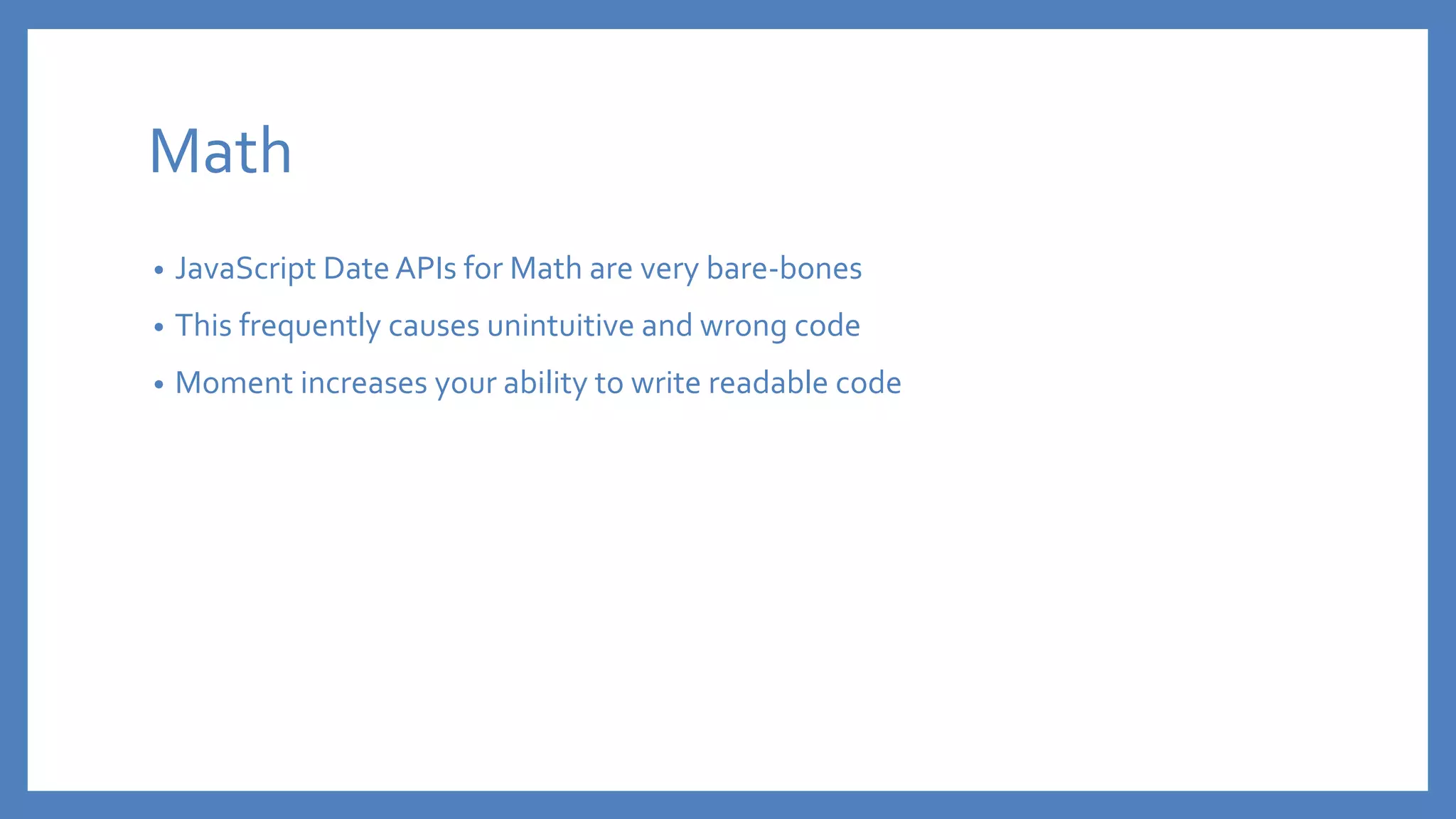 Math
• JavaScript Date APIs for Math are very bare-bones
• This frequently causes unintuitive and wrong code
• Moment increases your ability to write readable code
 