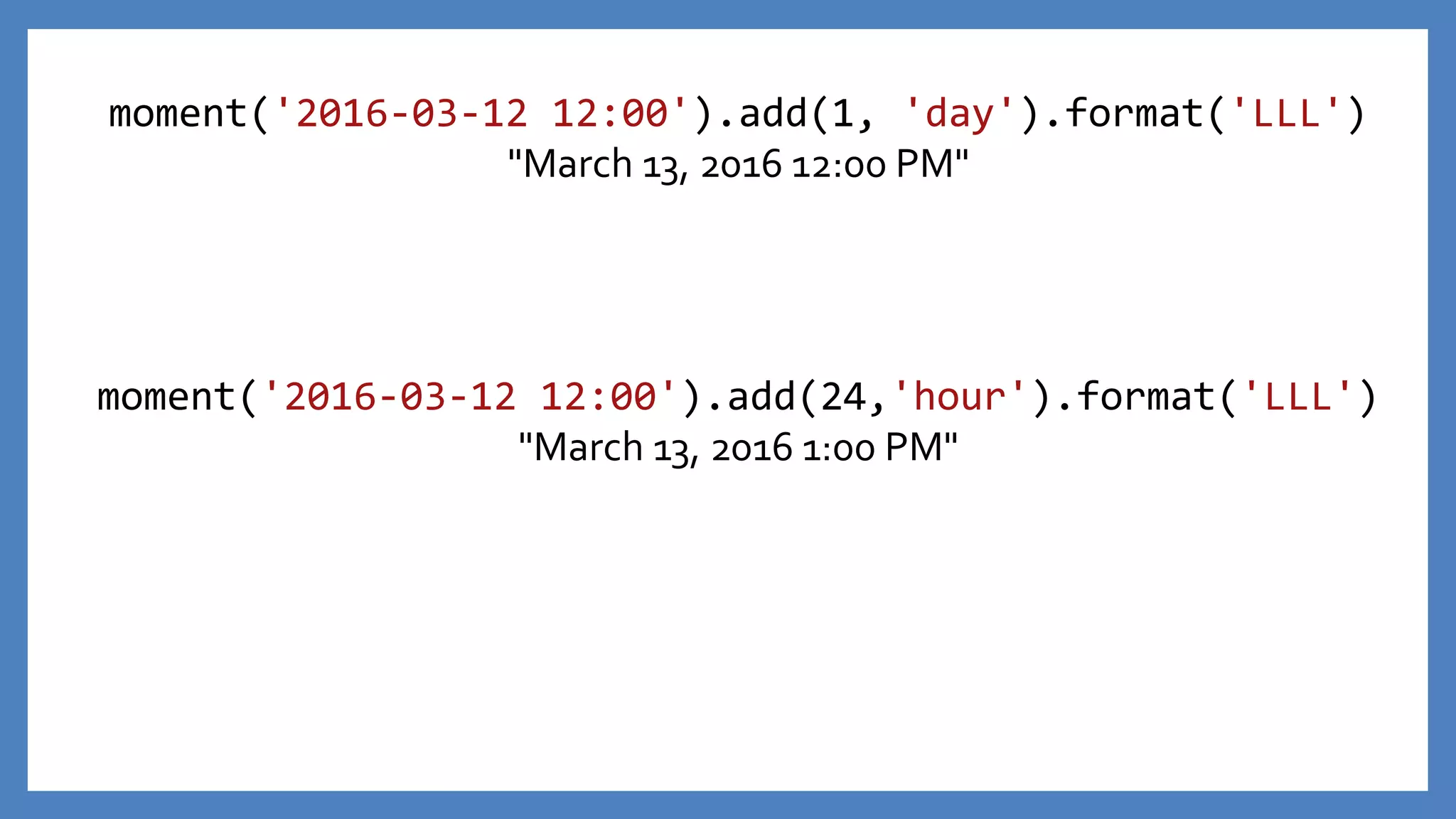 moment('2016-03-12 12:00').add(1, 'day').format('LLL')
"March 13, 2016 12:00 PM"
moment('2016-03-12 12:00').add(24,'hour').format('LLL')
"March 13, 2016 1:00 PM"
 