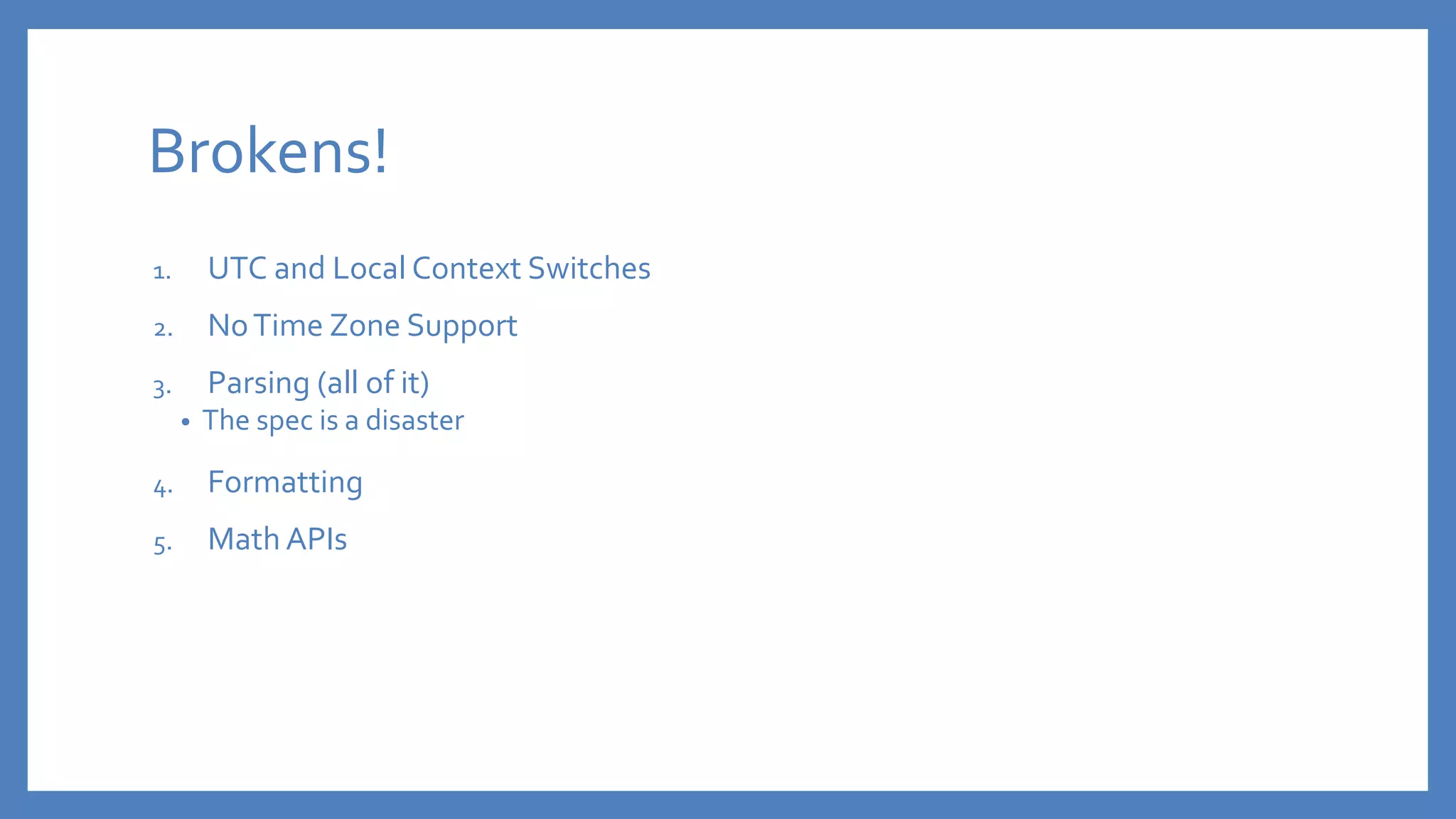 Brokens!
1. UTC and Local Context Switches
2. NoTime Zone Support
3. Parsing (all of it)
• The spec is a disaster
4. Formatting
5. Math APIs
 