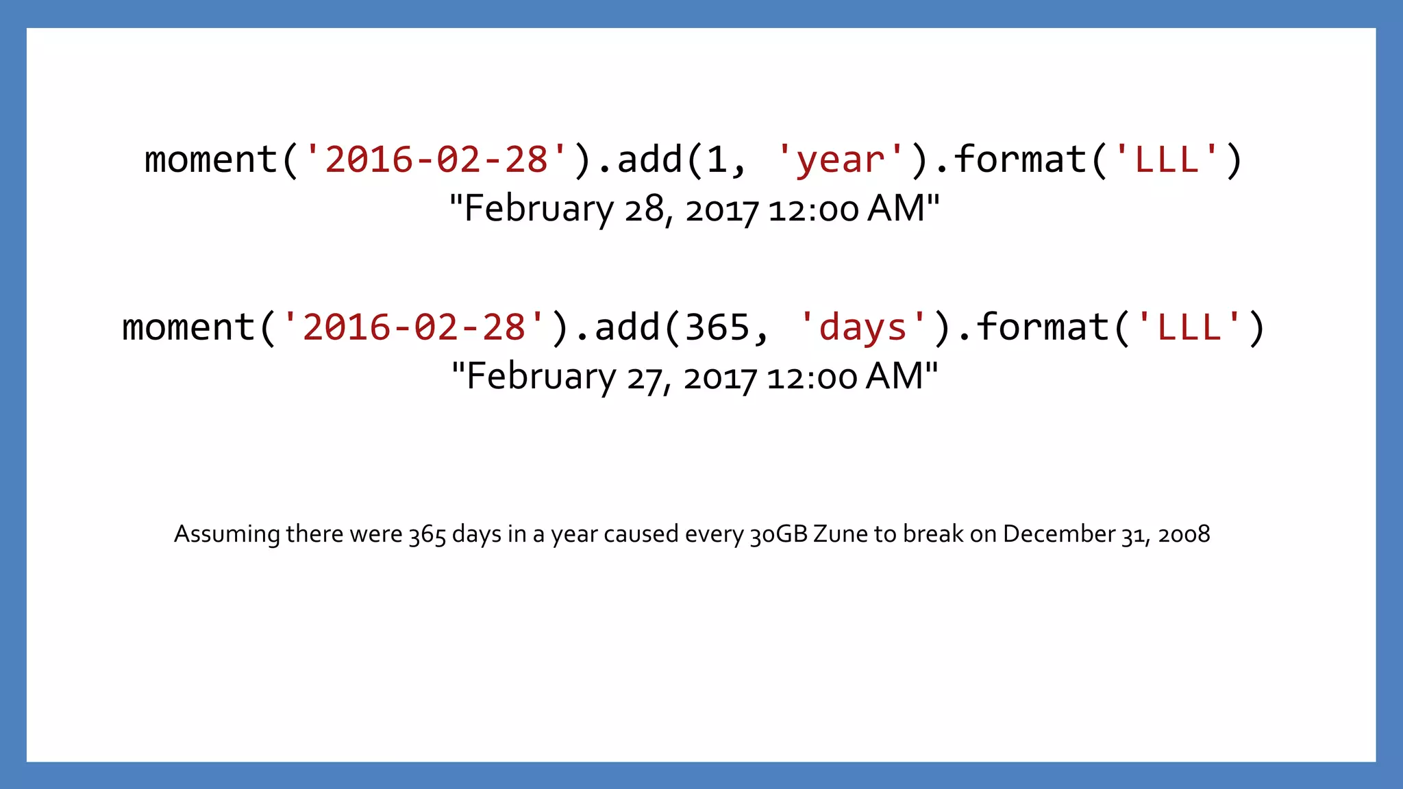 moment('2016-02-28').add(365, 'days').format('LLL')
"February 27, 2017 12:00 AM"
moment('2016-02-28').add(1, 'year').format('LLL')
"February 28, 2017 12:00 AM"
Assuming there were 365 days in a year caused every 30GB Zune to break on December 31, 2008
 