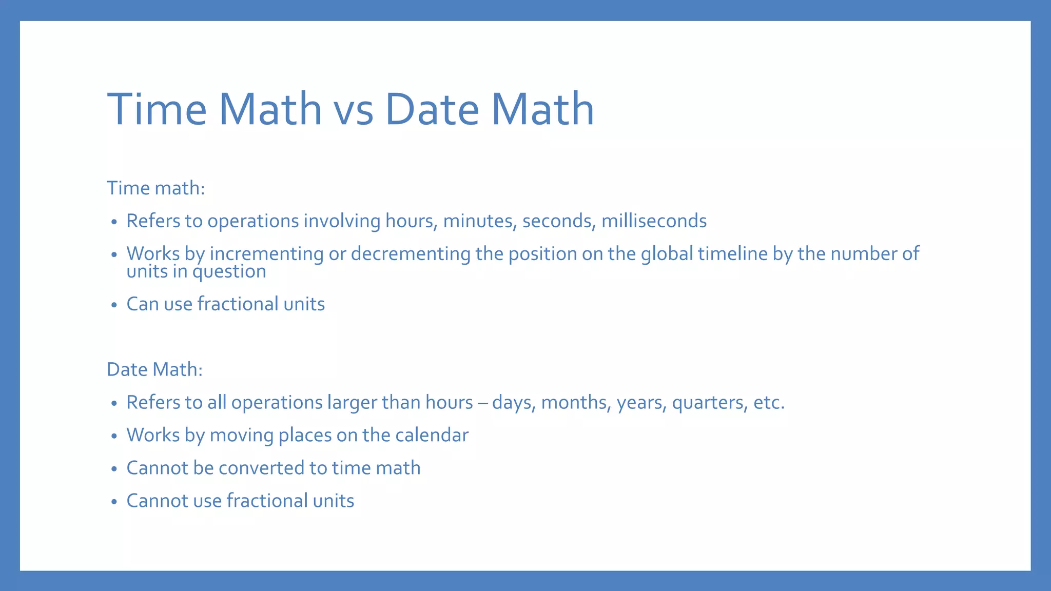 Time Math vs Date Math
Time math:
• Refers to operations involving hours, minutes, seconds, milliseconds
• Works by incrementing or decrementing the position on the global timeline by the number of
units in question
• Can use fractional units
Date Math:
• Refers to all operations larger than hours – days, months, years, quarters, etc.
• Works by moving places on the calendar
• Cannot be converted to time math
• Cannot use fractional units
 