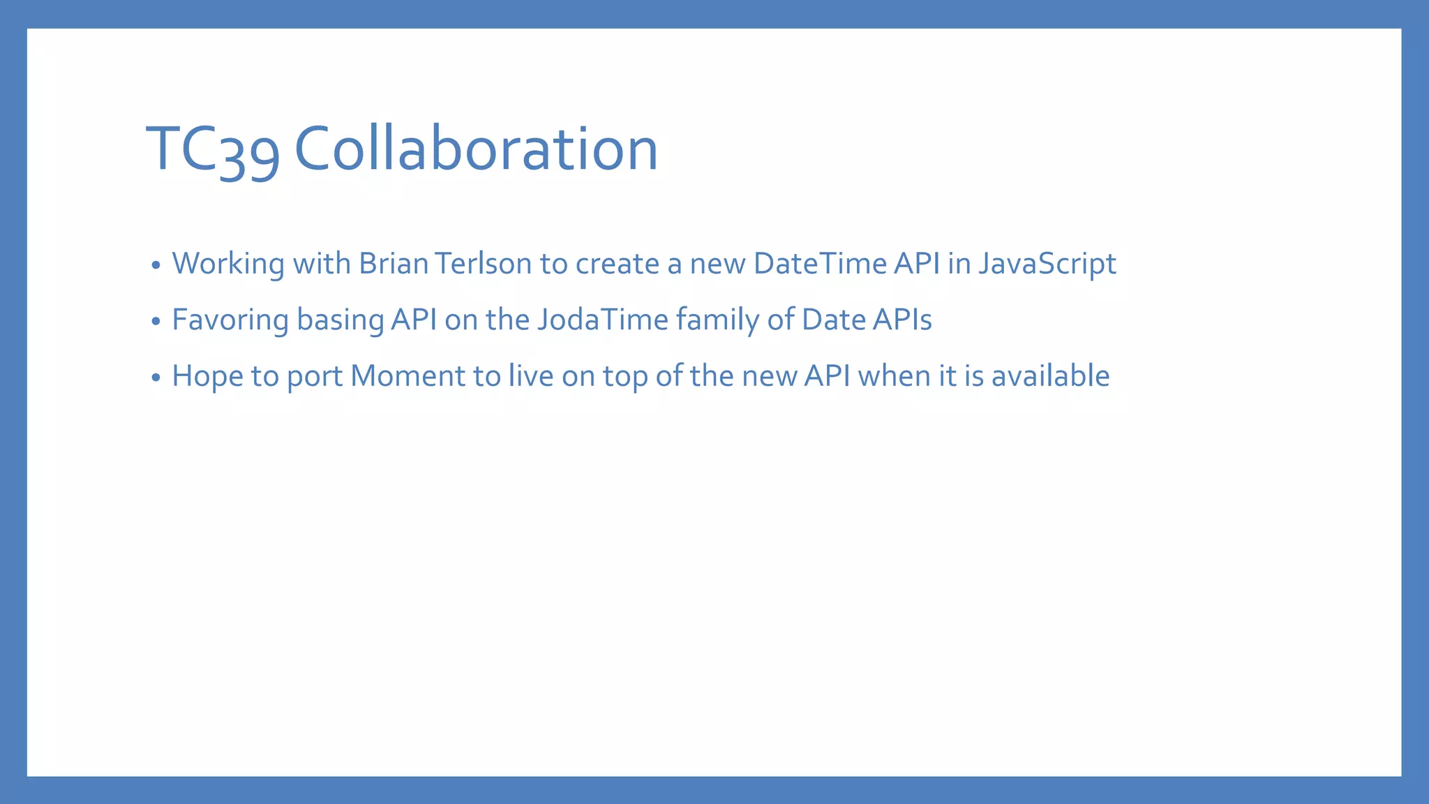 TC39 Collaboration
• Working with BrianTerlson to create a new DateTime API in JavaScript
• Favoring basing API on the JodaTime family of Date APIs
• Hope to port Moment to live on top of the new API when it is available
 